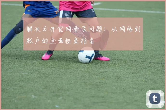 解决云开官网登录问题：从网络到账户的全面检查指南