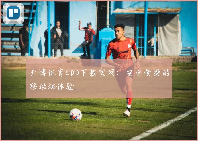 开博体育app下载官网：安全便捷的移动端体验