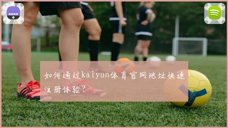 如何通过kaiyun体育官网地址快速注册体验？
