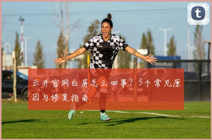 云开官网白屏怎么回事？5个常见原因与修复指南